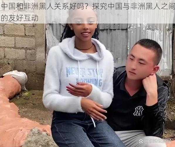 中国和非洲黑人关系好吗？探究中国与非洲黑人之间的友好互动