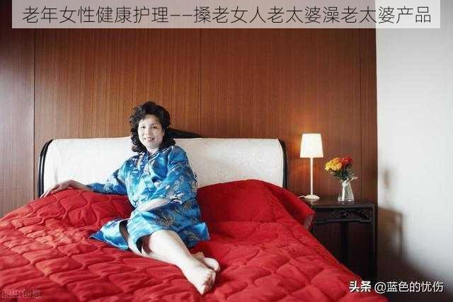 老年女性健康护理——搡老女人老太婆澡老太婆产品