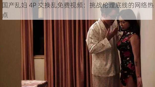 国产乱妇 4P 交换乱免费视频：挑战伦理底线的网络热点