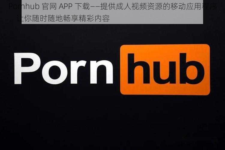 Pornhub 官网 APP 下载——提供成人视频资源的移动应用程序，让你随时随地畅享精彩内容